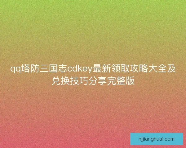qq塔防三国志cdkey最新领取攻略大全及兑换技巧分享完整版