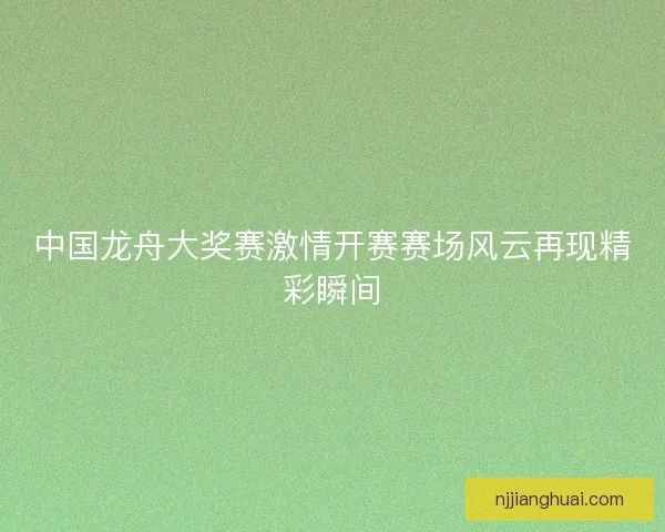 中国龙舟大奖赛激情开赛赛场风云再现精彩瞬间