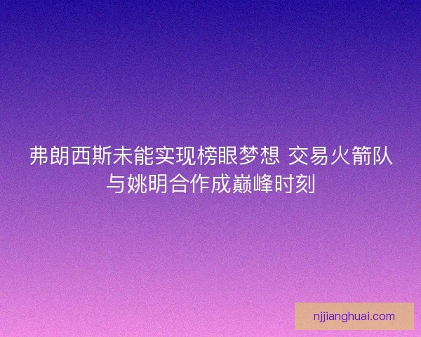 弗朗西斯未能实现榜眼梦想 交易火箭队与姚明合作成巅峰时刻