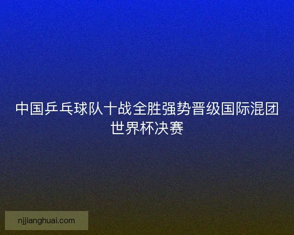 中国乒乓球队十战全胜强势晋级国际混团世界杯决赛