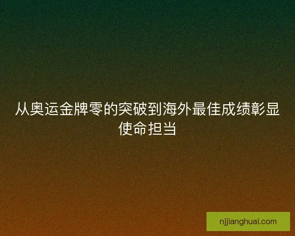 从奥运金牌零的突破到海外最佳成绩彰显使命担当
